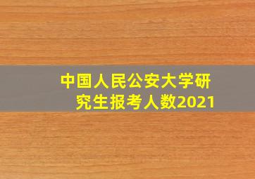 中国人民公安大学研究生报考人数2021