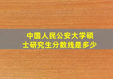 中国人民公安大学硕士研究生分数线是多少