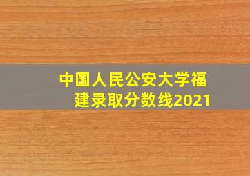 中国人民公安大学福建录取分数线2021