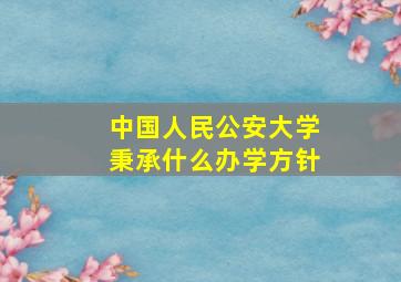 中国人民公安大学秉承什么办学方针