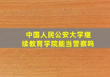 中国人民公安大学继续教育学院能当警察吗