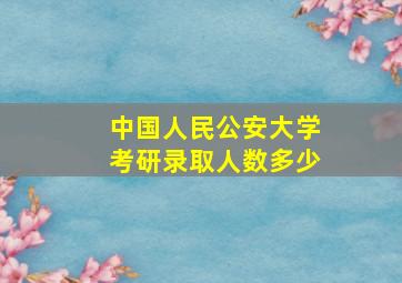 中国人民公安大学考研录取人数多少