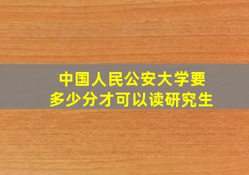 中国人民公安大学要多少分才可以读研究生