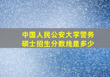 中国人民公安大学警务硕士招生分数线是多少