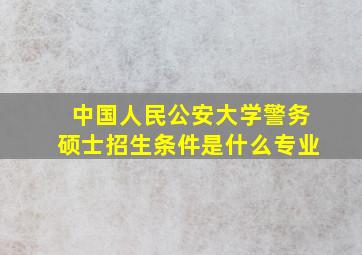 中国人民公安大学警务硕士招生条件是什么专业