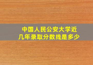 中国人民公安大学近几年录取分数线是多少