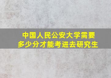 中国人民公安大学需要多少分才能考进去研究生