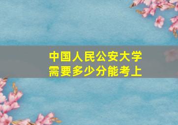 中国人民公安大学需要多少分能考上