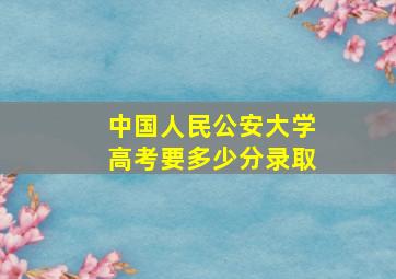 中国人民公安大学高考要多少分录取