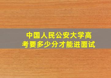 中国人民公安大学高考要多少分才能进面试