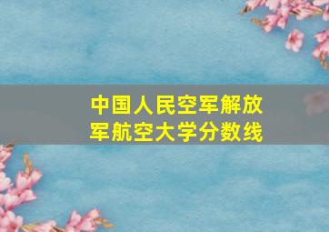 中国人民空军解放军航空大学分数线