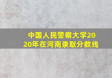 中国人民警察大学2020年在河南录取分数线