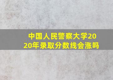 中国人民警察大学2020年录取分数线会涨吗