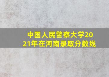 中国人民警察大学2021年在河南录取分数线