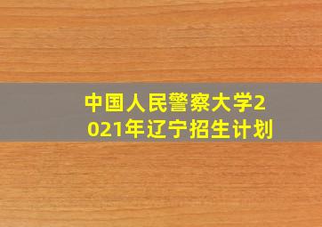 中国人民警察大学2021年辽宁招生计划