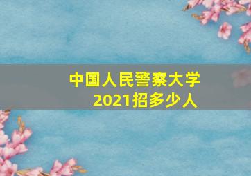 中国人民警察大学2021招多少人