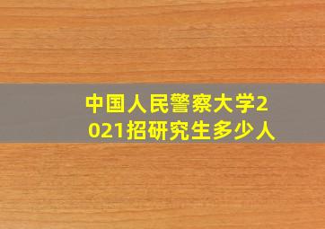 中国人民警察大学2021招研究生多少人