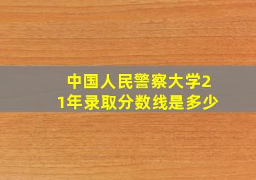 中国人民警察大学21年录取分数线是多少