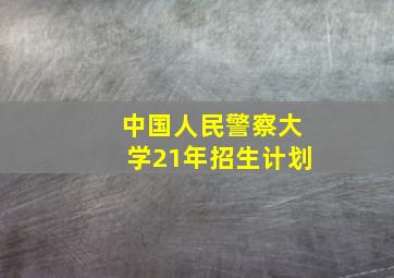 中国人民警察大学21年招生计划