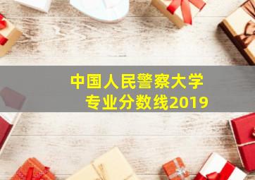 中国人民警察大学专业分数线2019