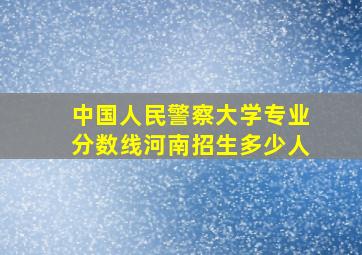 中国人民警察大学专业分数线河南招生多少人