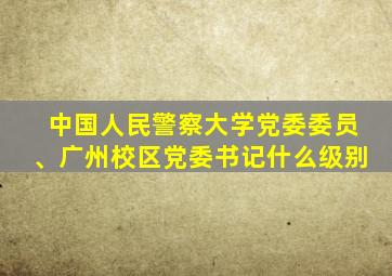 中国人民警察大学党委委员、广州校区党委书记什么级别