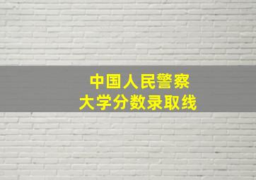 中国人民警察大学分数录取线