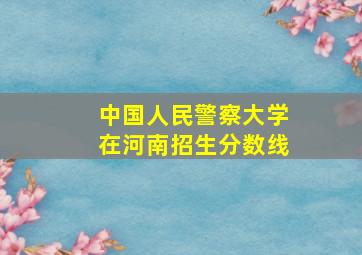 中国人民警察大学在河南招生分数线