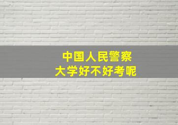 中国人民警察大学好不好考呢