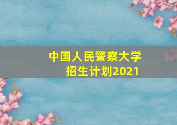 中国人民警察大学招生计划2021