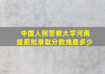 中国人民警察大学河南提前批录取分数线是多少