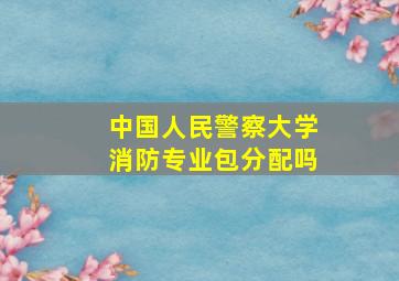 中国人民警察大学消防专业包分配吗