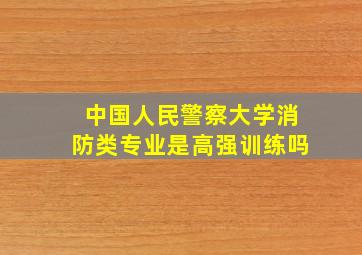 中国人民警察大学消防类专业是高强训练吗