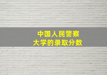 中国人民警察大学的录取分数