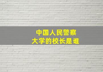 中国人民警察大学的校长是谁