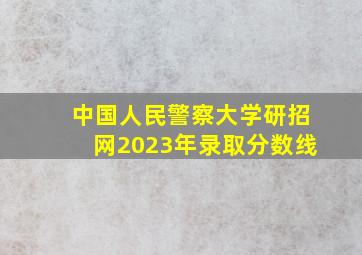 中国人民警察大学研招网2023年录取分数线