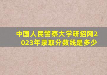 中国人民警察大学研招网2023年录取分数线是多少