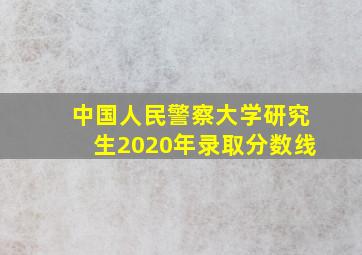 中国人民警察大学研究生2020年录取分数线