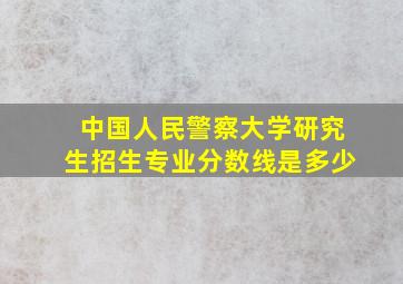 中国人民警察大学研究生招生专业分数线是多少