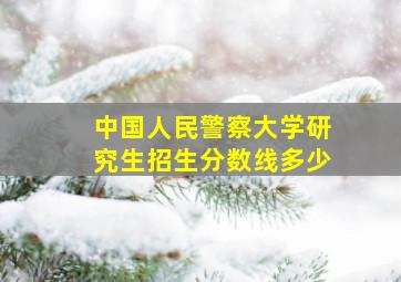 中国人民警察大学研究生招生分数线多少