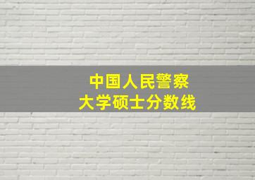 中国人民警察大学硕士分数线