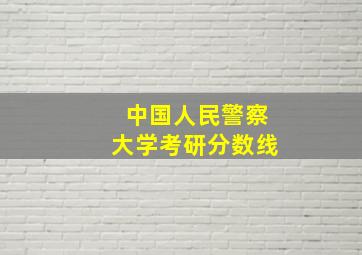 中国人民警察大学考研分数线