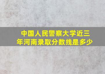 中国人民警察大学近三年河南录取分数线是多少