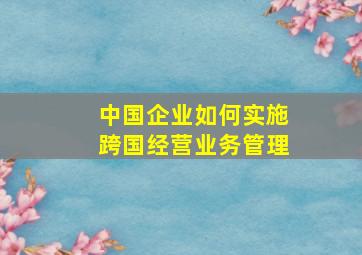 中国企业如何实施跨国经营业务管理