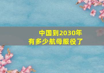 中国到2030年有多少航母服役了