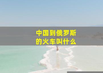 中国到俄罗斯的火车叫什么