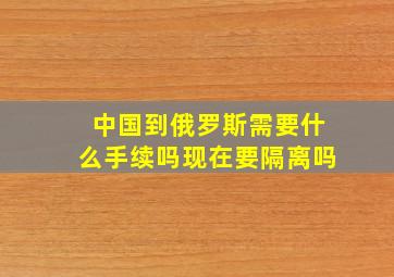 中国到俄罗斯需要什么手续吗现在要隔离吗