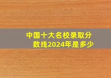 中国十大名校录取分数线2024年是多少