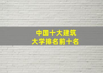 中国十大建筑大学排名前十名