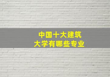 中国十大建筑大学有哪些专业